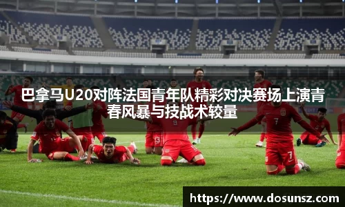 巴拿马U20对阵法国青年队精彩对决赛场上演青春风暴与技战术较量