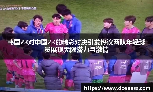 韩国23对中国23的精彩对决引发热议两队年轻球员展现无限潜力与激情